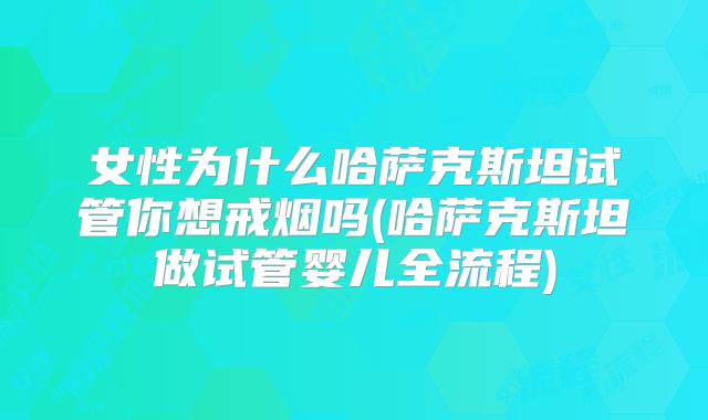 女性为什么哈萨克斯坦试管你想戒烟吗(哈萨克斯坦做试管婴儿全流程)