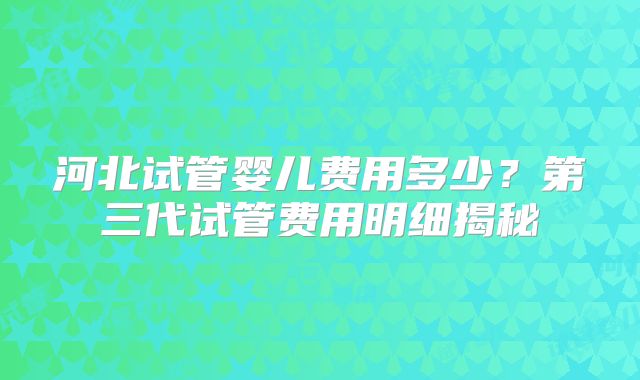 河北试管婴儿费用多少？第三代试管费用明细揭秘