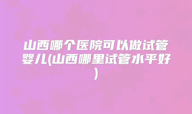 山西哪个医院可以做试管婴儿(山西哪里试管水平好)