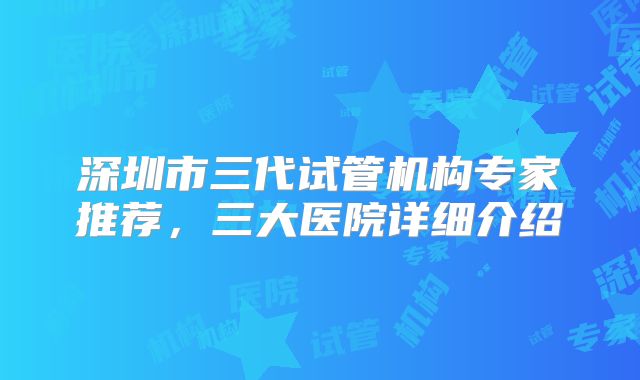 深圳市三代试管机构专家推荐，三大医院详细介绍