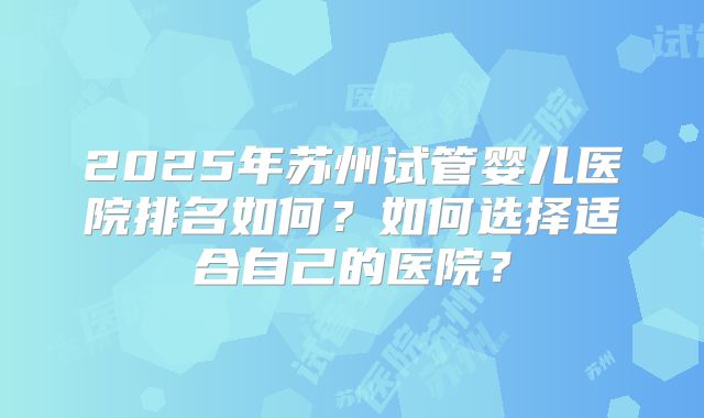 2025年苏州试管婴儿医院排名如何？如何选择适合自己的医院？
