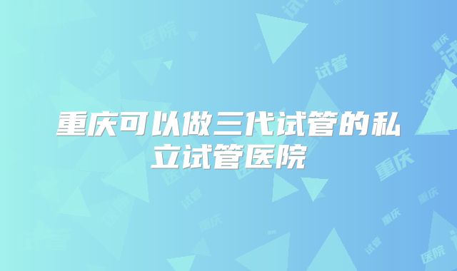 重庆可以做三代试管的私立试管医院