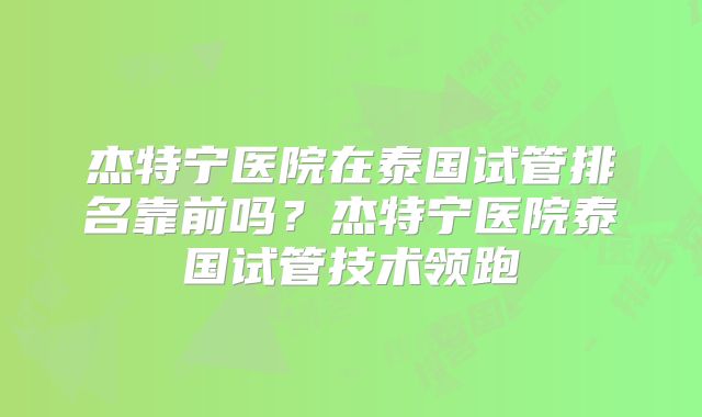 杰特宁医院在泰国试管排名靠前吗？杰特宁医院泰国试管技术领跑
