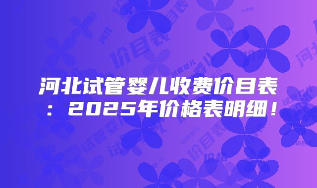 河北试管婴儿收费价目表:2025年价格表明细!