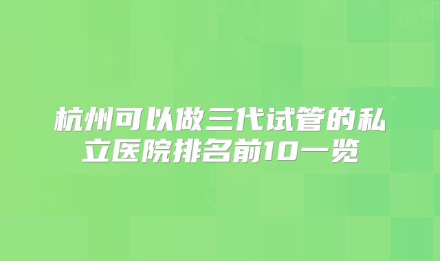 杭州可以做三代试管的私立医院排名前10一览