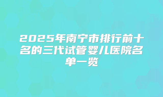 2025年南宁市排行前十名的三代试管婴儿医院名单一览
