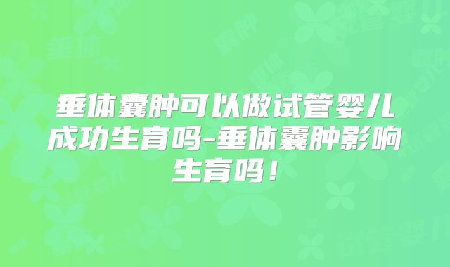 垂体囊肿可以做试管婴儿成功生育吗-垂体囊肿影响生育吗！