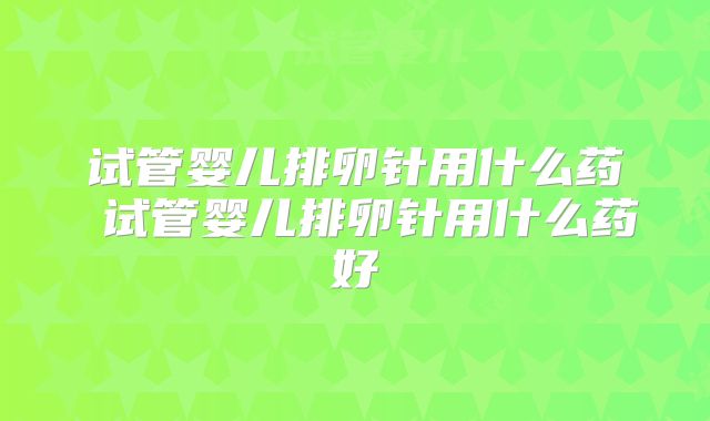 试管婴儿排卵针用什么药 试管婴儿排卵针用什么药好