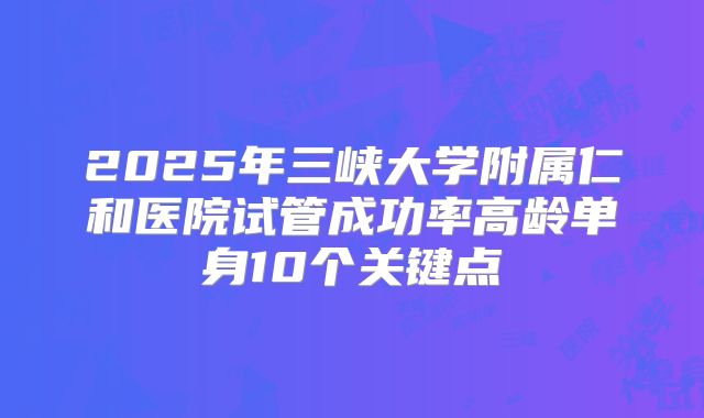 2025年三峡大学附属仁和医院试管成功率高龄单身10个关键点