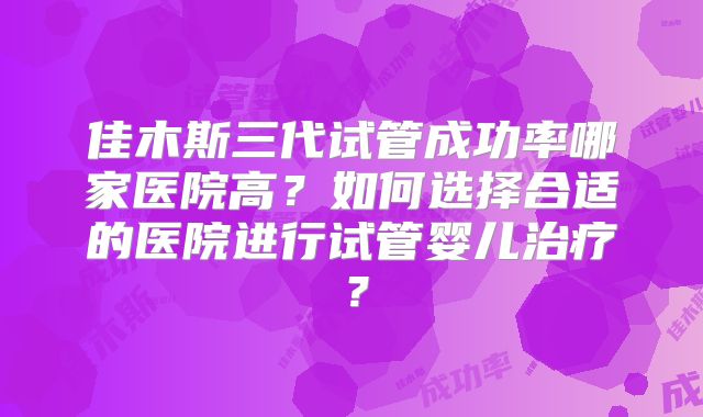 佳木斯三代试管成功率哪家医院高？如何选择合适的医院进行试管婴儿治疗？