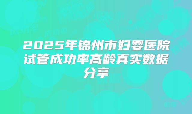 2025年锦州市妇婴医院试管成功率高龄真实数据分享