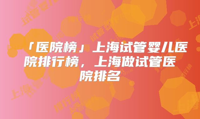 「医院榜」上海试管婴儿医院排行榜，上海做试管医院排名
