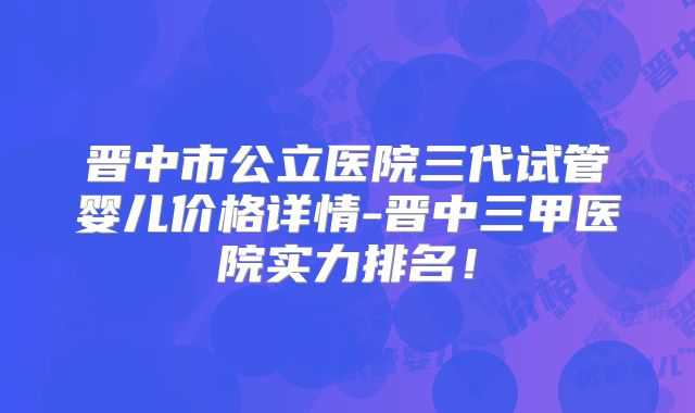 晋中市公立医院三代试管婴儿价格详情-晋中三甲医院实力排名！