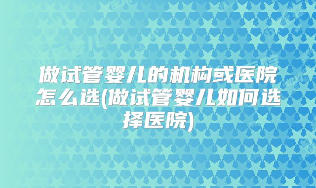 做试管婴儿的机构或医院怎么选(做试管婴儿如何选择医院)