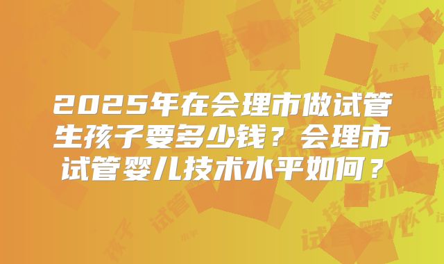 2025年在会理市做试管生孩子要多少钱？会理市试管婴儿技术水平如何？