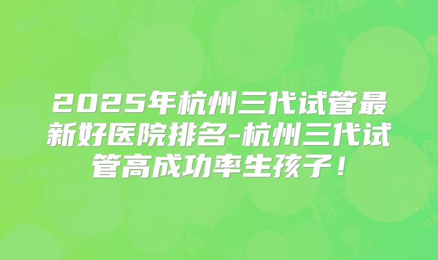 2025年杭州三代试管最新好医院排名-杭州三代试管高成功率生孩子！