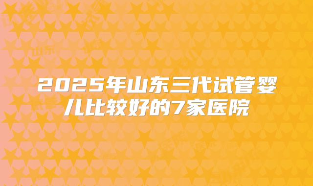 2025年山东三代试管婴儿比较好的7家医院