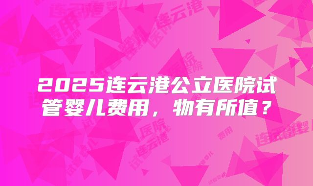2025连云港公立医院试管婴儿费用，物有所值？