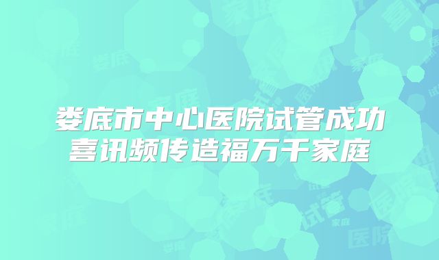 娄底市中心医院试管成功喜讯频传造福万千家庭