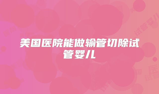 美国医院能做输管切除试管婴儿