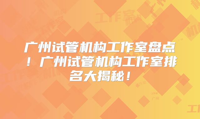 广州试管机构工作室盘点！广州试管机构工作室排名大揭秘！