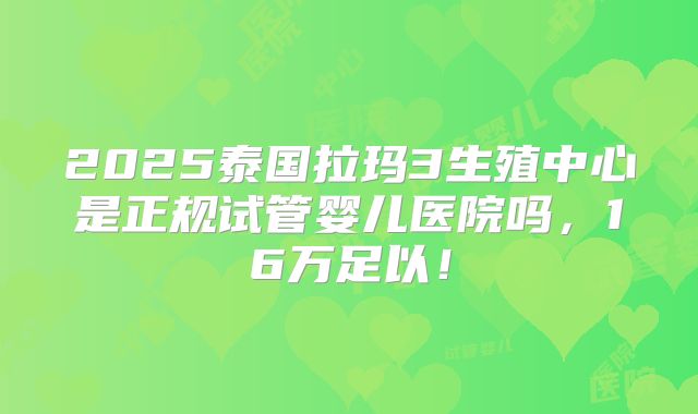 2025泰国拉玛3生殖中心是正规试管婴儿医院吗，16万足以！