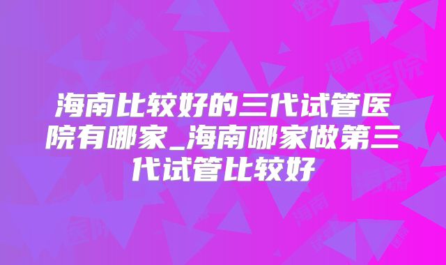 海南比较好的三代试管医院有哪家_海南哪家做第三代试管比较好