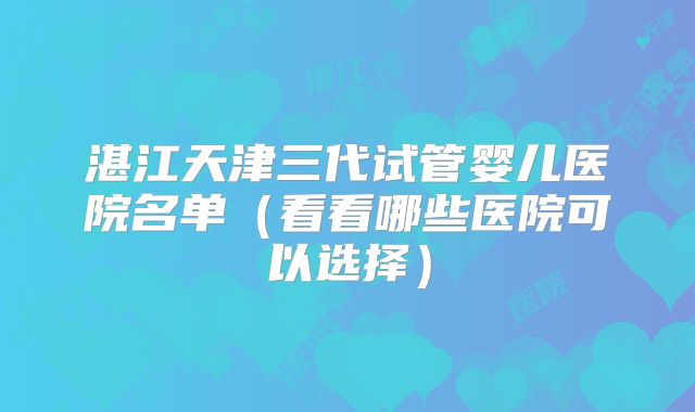 湛江天津三代试管婴儿医院名单（看看哪些医院可以选择）