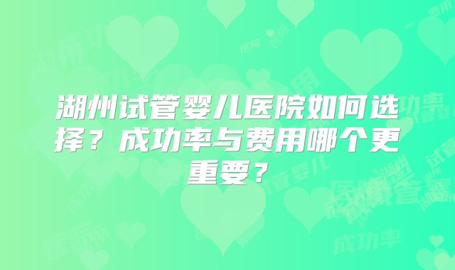 湖州试管婴儿医院如何选择？成功率与费用哪个更重要？