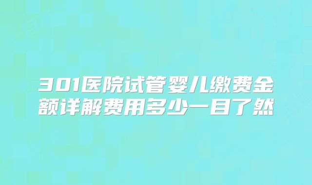 301医院试管婴儿缴费金额详解费用多少一目了然