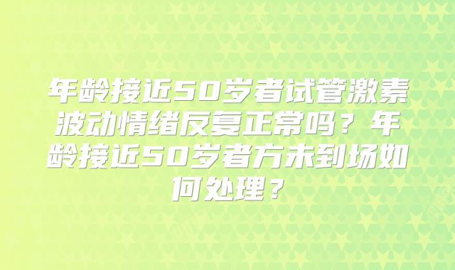 年龄接近50岁者试管激素波动情绪反复正常吗?年龄接近50岁者方未到场如何处理?