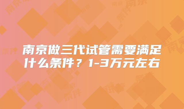 南京做三代试管需要满足什么条件？1-3万元左右