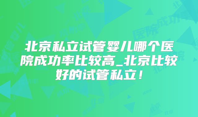 北京私立试管婴儿哪个医院成功率比较高_北京比较好的试管私立！