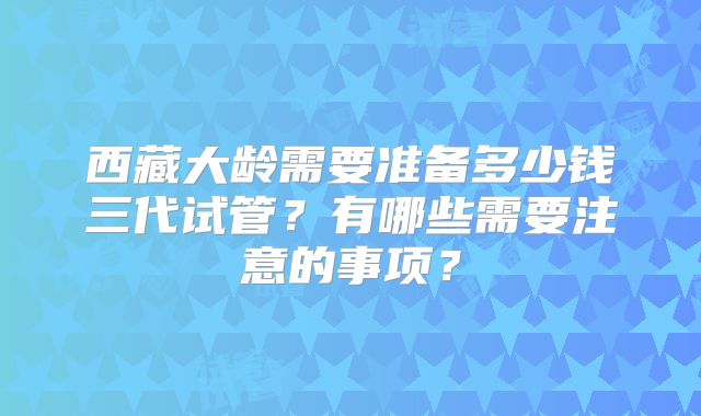 西藏大龄需要准备多少钱三代试管？有哪些需要注意的事项？