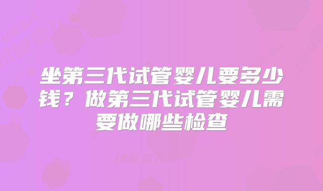 坐第三代试管婴儿要多少钱？做第三代试管婴儿需要做哪些检查