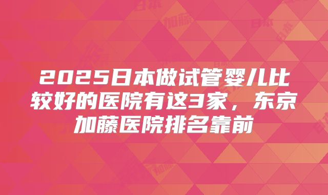 2025日本做试管婴儿比较好的医院有这3家，东京加藤医院排名靠前