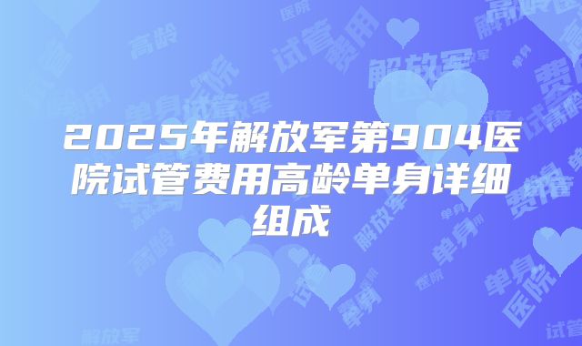 2025年解放军第904医院试管费用高龄单身详细组成