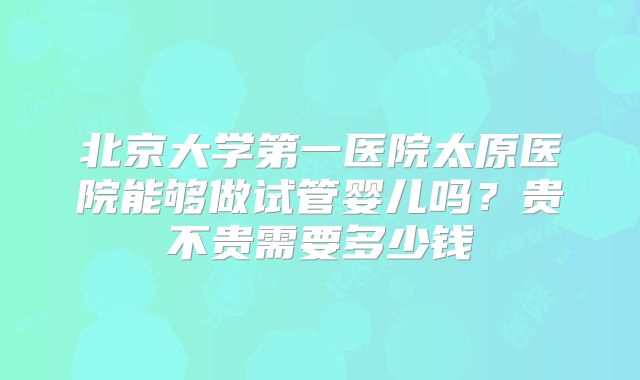 北京大学第一医院太原医院能够做试管婴儿吗?贵不贵需要多少钱