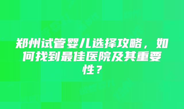 郑州试管婴儿选择攻略，如何找到最佳医院及其重要性？