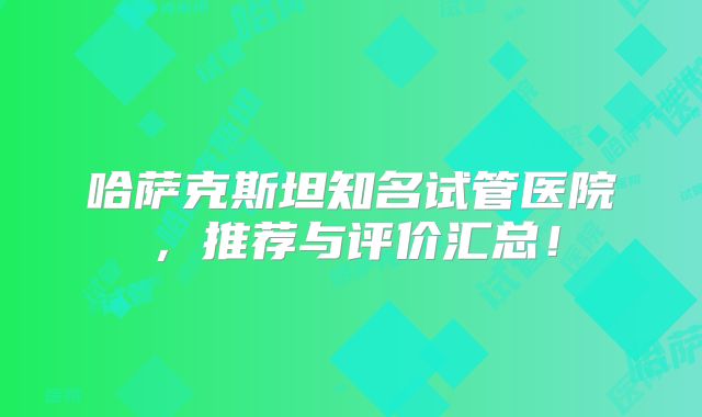 哈萨克斯坦知名试管医院,推荐与评价汇总!