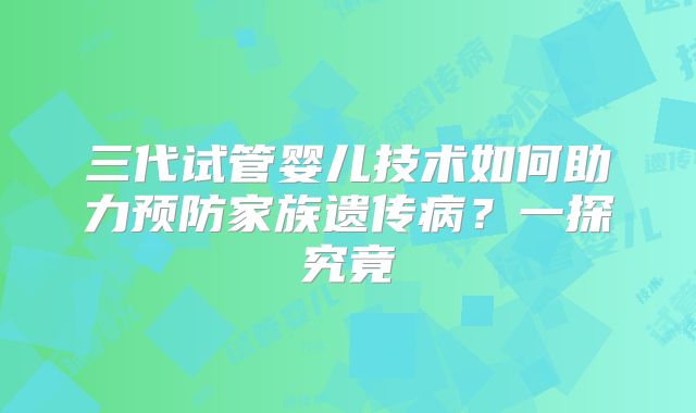 三代试管婴儿技术如何助力预防家族遗传病?一探究竟