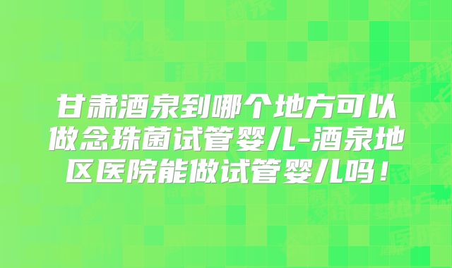 甘肃酒泉到哪个地方可以做念珠菌试管婴儿-酒泉地区医院能做试管婴儿吗！