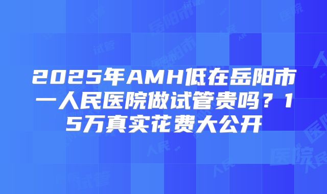 2025年AMH低在岳阳市一人民医院做试管贵吗？15万真实花费大公开
