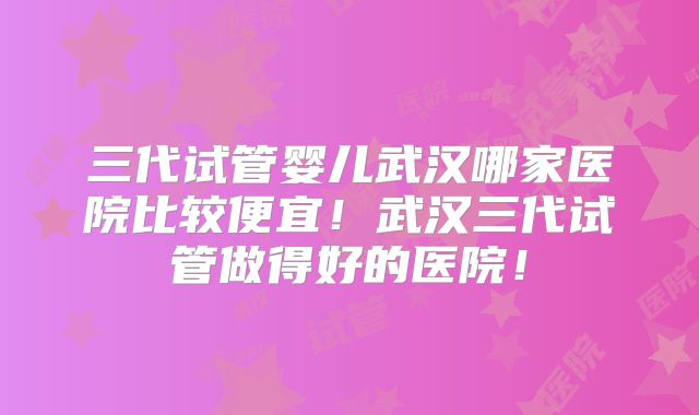 三代试管婴儿武汉哪家医院比较便宜!武汉三代试管做得好的医院!