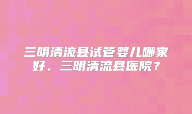 三明清流县试管婴儿哪家好，三明清流县医院？