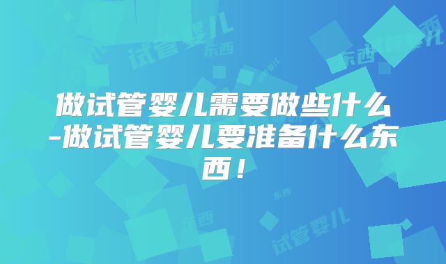 做试管婴儿需要做些什么-做试管婴儿要准备什么东西！
