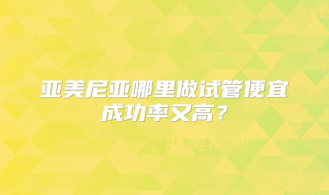 亚美尼亚哪里做试管便宜成功率又高？