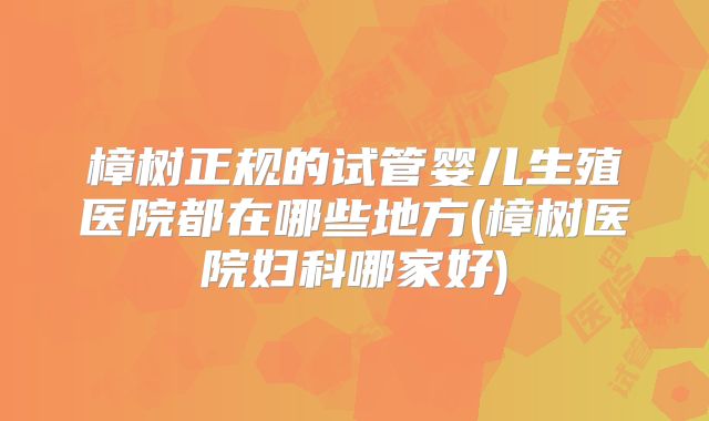 樟树正规的试管婴儿生殖医院都在哪些地方(樟树医院妇科哪家好)