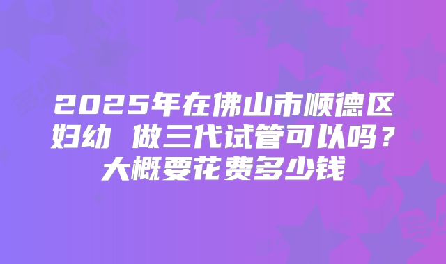 2025年在佛山市顺德区妇幼 做三代试管可以吗？大概要花费多少钱