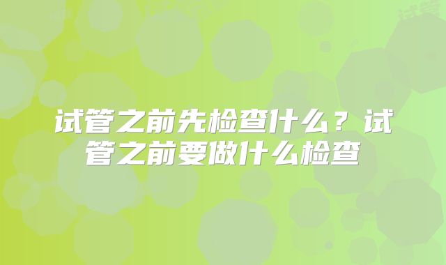 试管之前先检查什么?试管之前要做什么检查